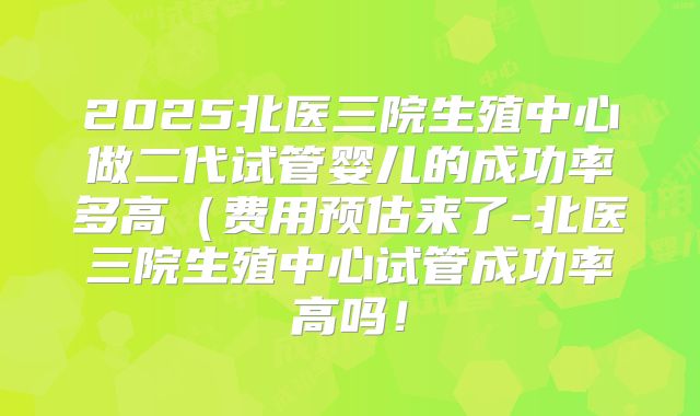 2025北医三院生殖中心做二代试管婴儿的成功率多高（费用预估来了-北医三院生殖中心试管成功率高吗！