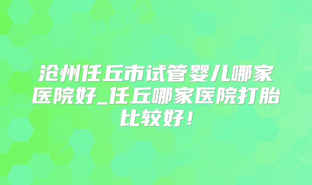 沧州任丘市试管婴儿哪家医院好_任丘哪家医院打胎比较好！