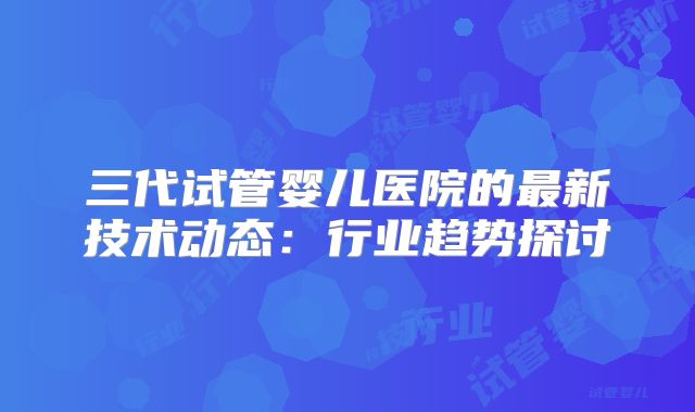 三代试管婴儿医院的最新技术动态：行业趋势探讨