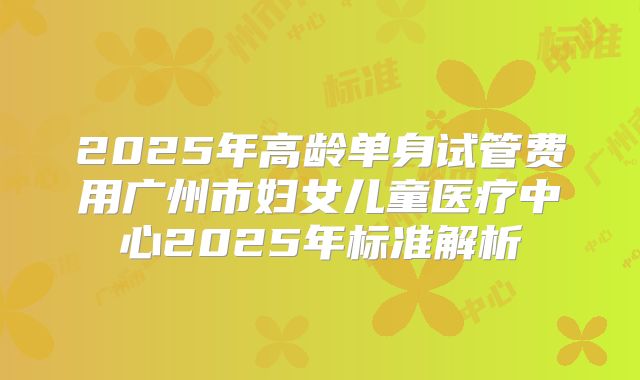 2025年高龄单身试管费用广州市妇女儿童医疗中心2025年标准解析