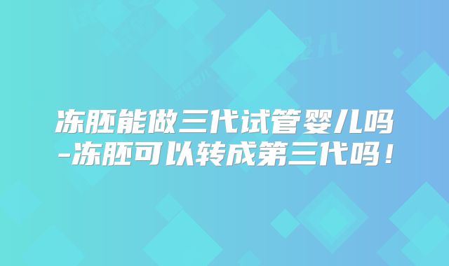 冻胚能做三代试管婴儿吗-冻胚可以转成第三代吗！