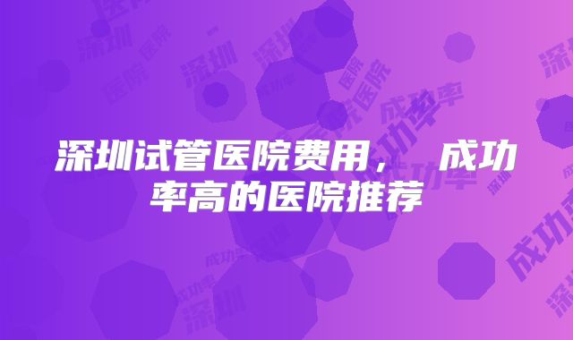 深圳试管医院费用， 成功率高的医院推荐