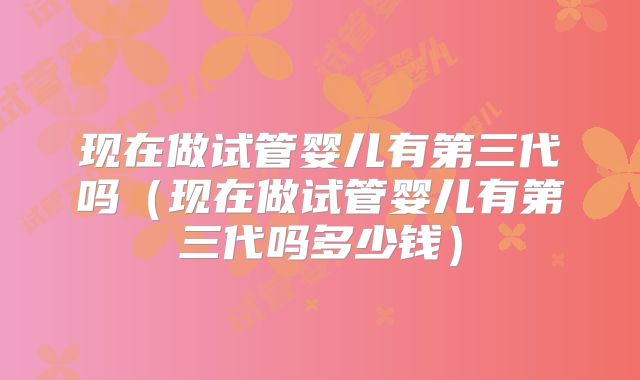 现在做试管婴儿有第三代吗（现在做试管婴儿有第三代吗多少钱）