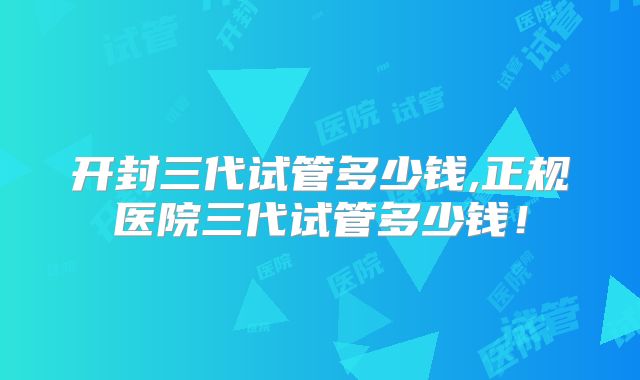 开封三代试管多少钱,正规医院三代试管多少钱！