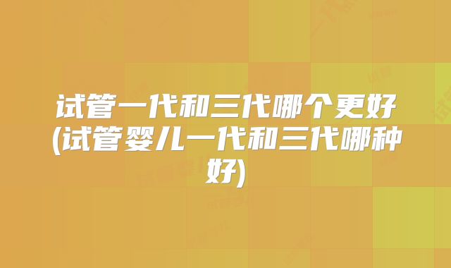试管一代和三代哪个更好(试管婴儿一代和三代哪种好)