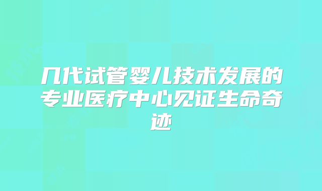 几代试管婴儿技术发展的专业医疗中心见证生命奇迹