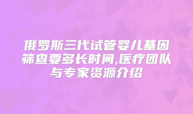 俄罗斯三代试管婴儿基因筛查要多长时间,医疗团队与专家资源介绍