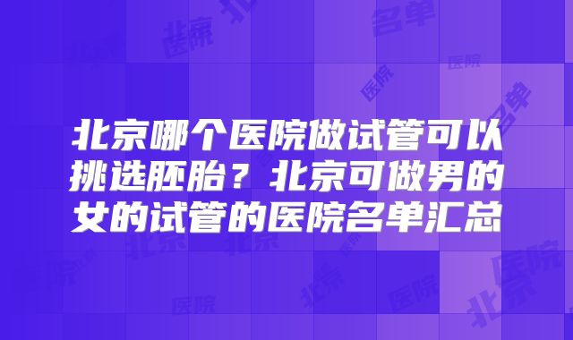 北京哪个医院做试管可以挑选胚胎？北京可做男的女的试管的医院名单汇总