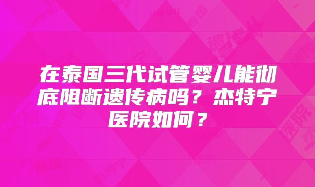 在泰国三代试管婴儿能彻底阻断遗传病吗？杰特宁医院如何？