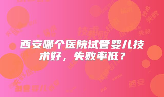 西安哪个医院试管婴儿技术好,失败率低?