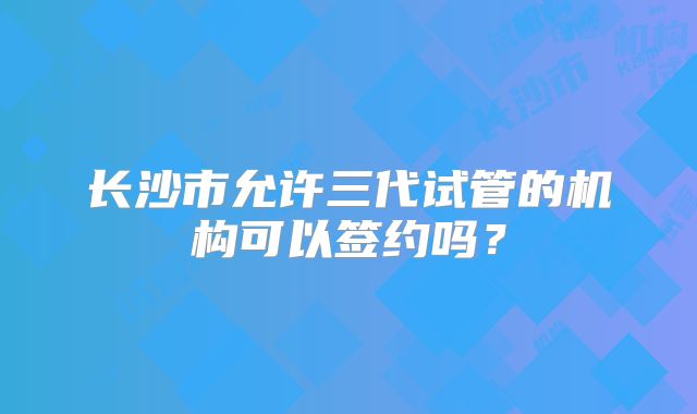 长沙市允许三代试管的机构可以签约吗？