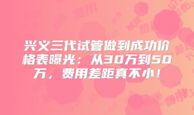 兴义三代试管做到成功价格表曝光：从30万到50万，费用差距真不小！