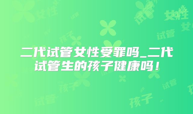 二代试管女性受罪吗_二代试管生的孩子健康吗！