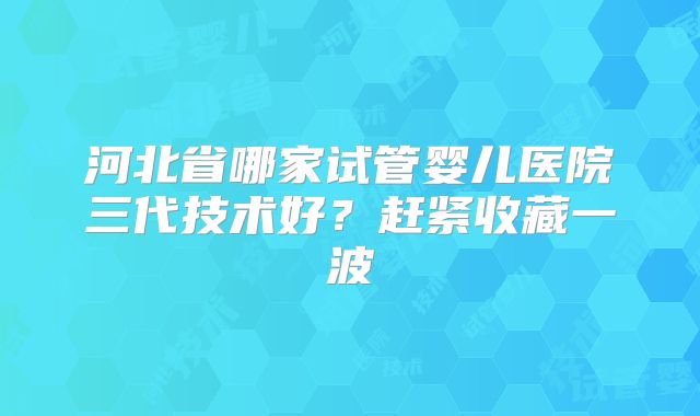 河北省哪家试管婴儿医院三代技术好？赶紧收藏一波