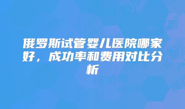 俄罗斯试管婴儿医院哪家好，成功率和费用对比分析