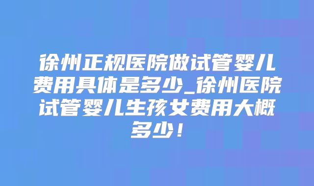 徐州正规医院做试管婴儿费用具体是多少_徐州医院试管婴儿生孩女费用大概多少!