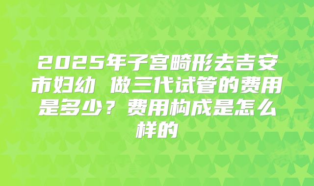 2025年子宫畸形去吉安市妇幼 做三代试管的费用是多少？费用构成是怎么样的