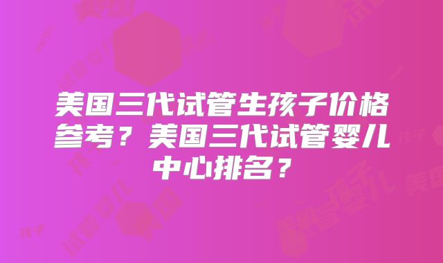 美国三代试管生孩子价格参考?美国三代试管婴儿中心排名?