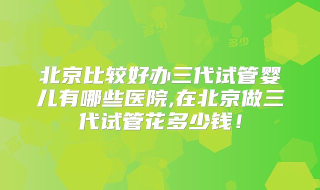 北京比较好办三代试管婴儿有哪些医院,在北京做三代试管花多少钱！