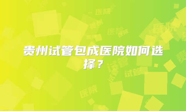 贵州试管包成医院如何选择？