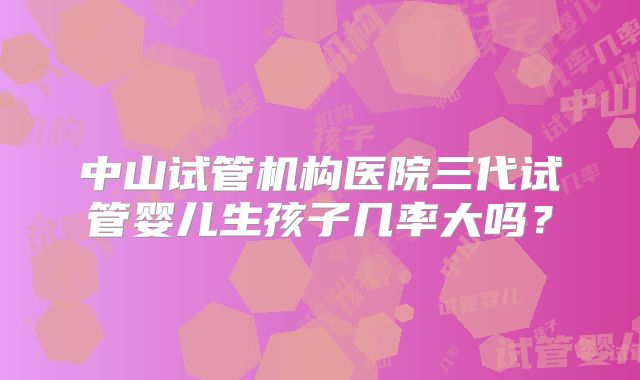 中山试管机构医院三代试管婴儿生孩子几率大吗？