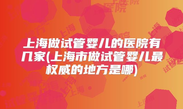 上海做试管婴儿的医院有几家(上海市做试管婴儿最权威的地方是哪)
