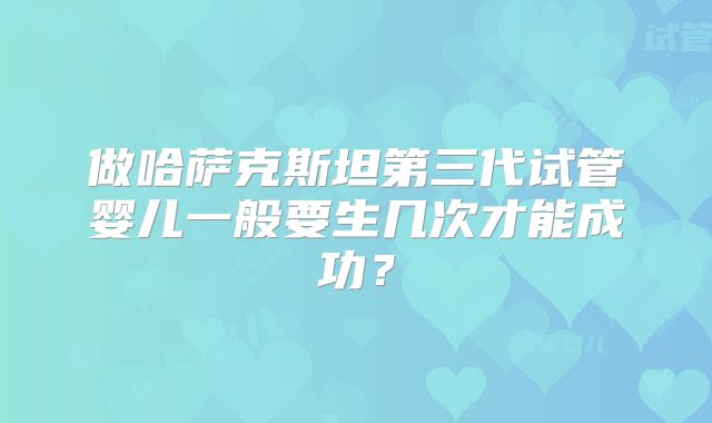 做哈萨克斯坦第三代试管婴儿一般要生几次才能成功？