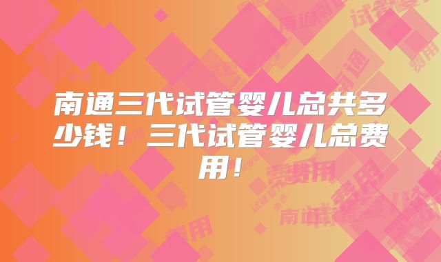 南通三代试管婴儿总共多少钱！三代试管婴儿总费用！