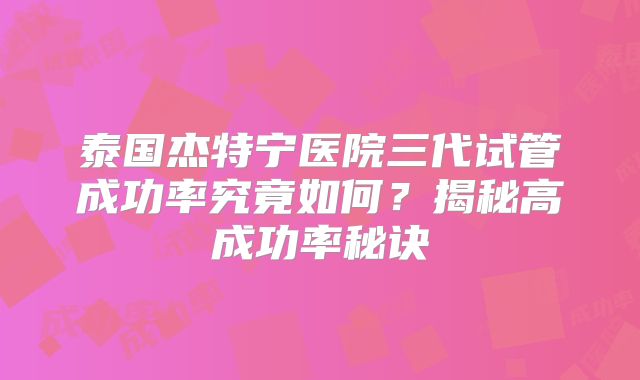 泰国杰特宁医院三代试管成功率究竟如何?揭秘高成功率秘诀