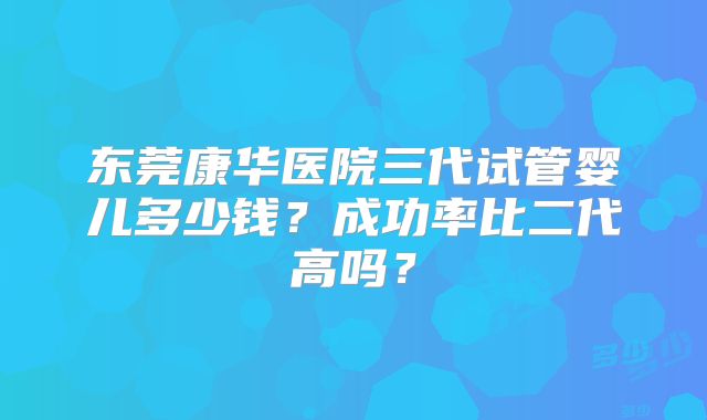 东莞康华医院三代试管婴儿多少钱？成功率比二代高吗？