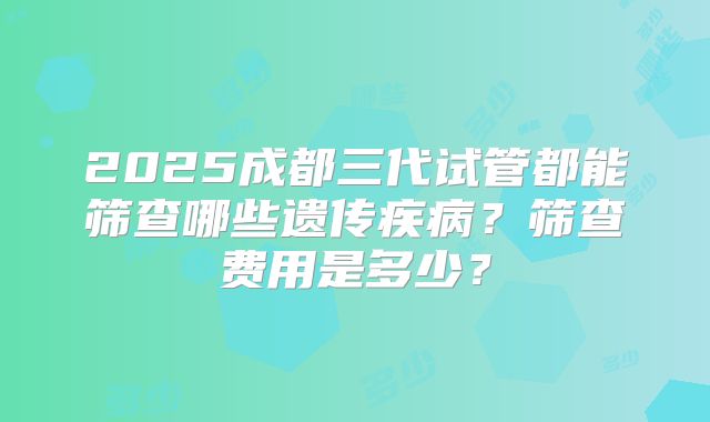 2025成都三代试管都能筛查哪些遗传疾病？筛查费用是多少？