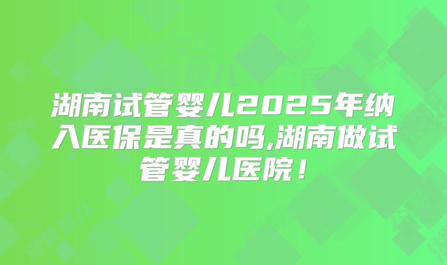 湖南试管婴儿2025年纳入医保是真的吗,湖南做试管婴儿医院！