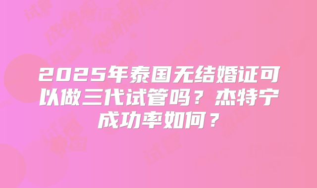 2025年泰国无结婚证可以做三代试管吗？杰特宁成功率如何？