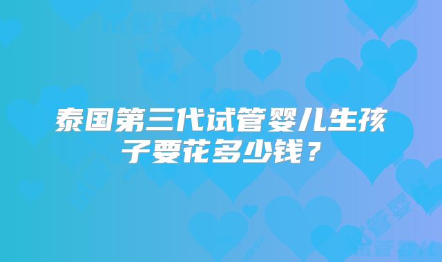 泰国第三代试管婴儿生孩子要花多少钱？