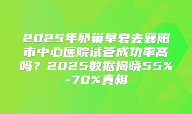 2025年卵巢早衰去襄阳市中心医院试管成功率高吗？2025数据揭晓55%-70%真相