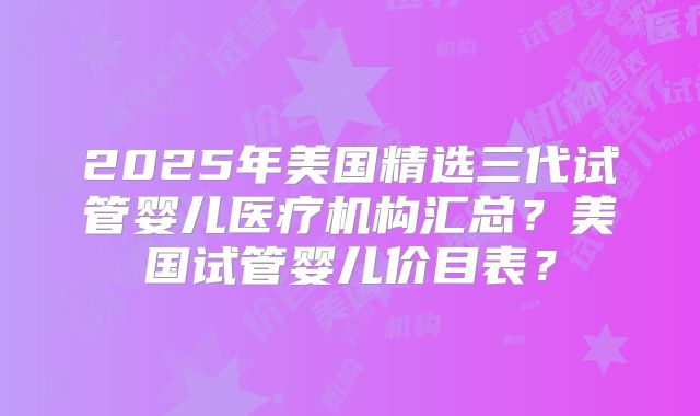 2025年美国精选三代试管婴儿医疗机构汇总？美国试管婴儿价目表？