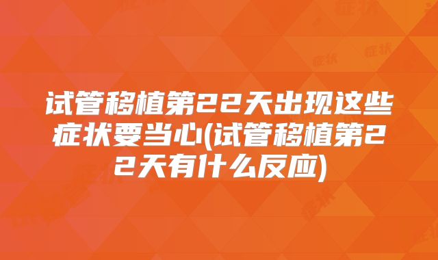 试管移植第22天出现这些症状要当心(试管移植第22天有什么反应)