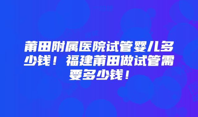 莆田附属医院试管婴儿多少钱！福建莆田做试管需要多少钱！