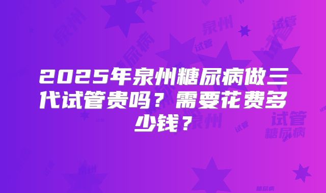 2025年泉州糖尿病做三代试管贵吗？需要花费多少钱？