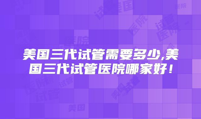 美国三代试管需要多少,美国三代试管医院哪家好！