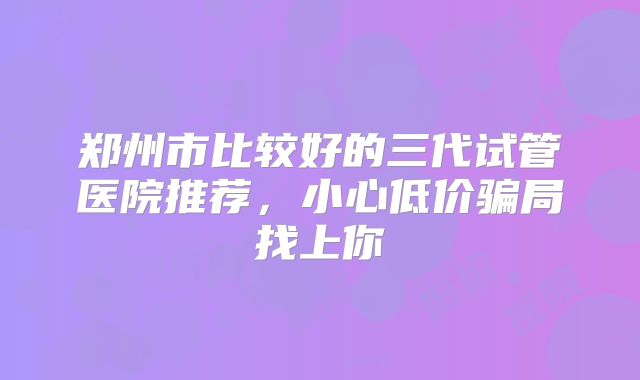 郑州市比较好的三代试管医院推荐，小心低价骗局找上你