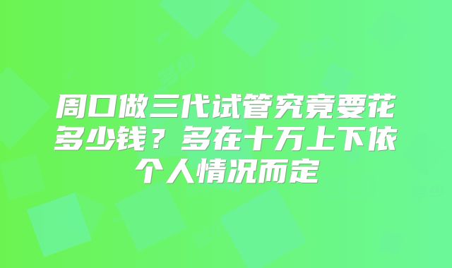 周口做三代试管究竟要花多少钱？多在十万上下依个人情况而定