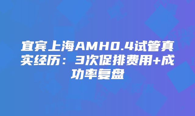 宜宾上海AMH0.4试管真实经历：3次促排费用+成功率复盘