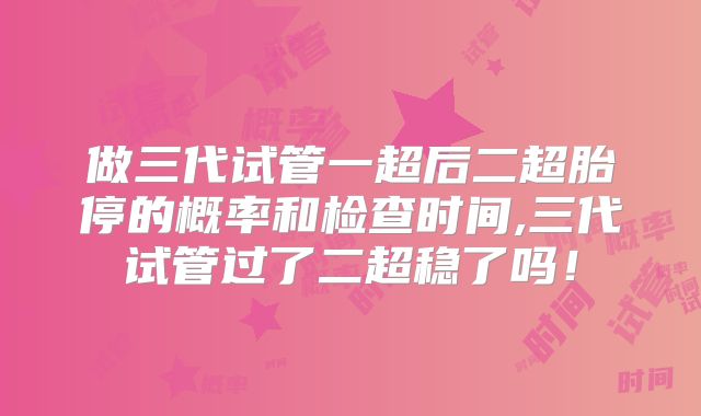 做三代试管一超后二超胎停的概率和检查时间,三代试管过了二超稳了吗！