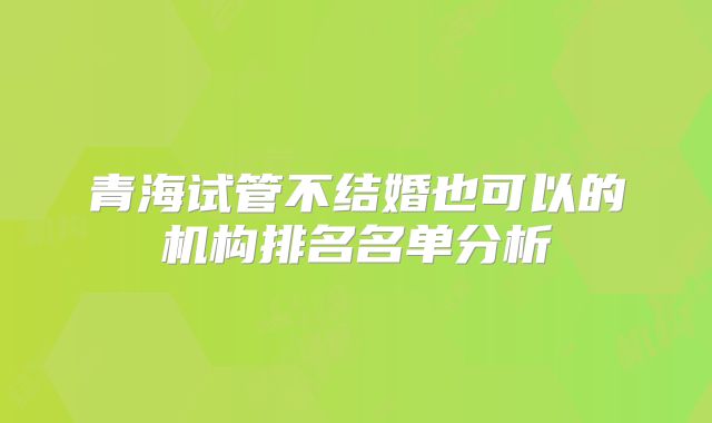 青海试管不结婚也可以的机构排名名单分析