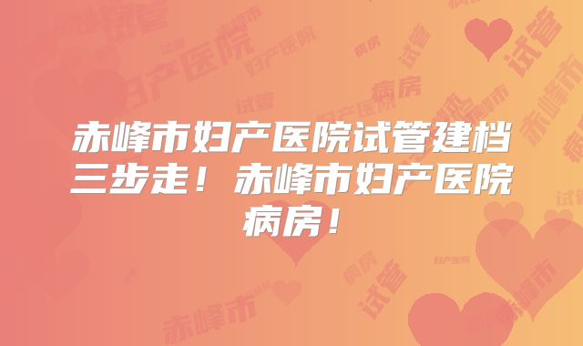 赤峰市妇产医院试管建档三步走！赤峰市妇产医院病房！
