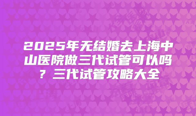 2025年无结婚去上海中山医院做三代试管可以吗?三代试管攻略大全