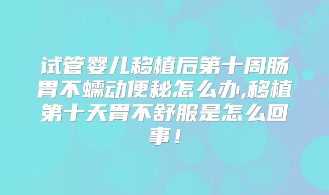试管婴儿移植后第十周肠胃不蠕动便秘怎么办,移植第十天胃不舒服是怎么回事！