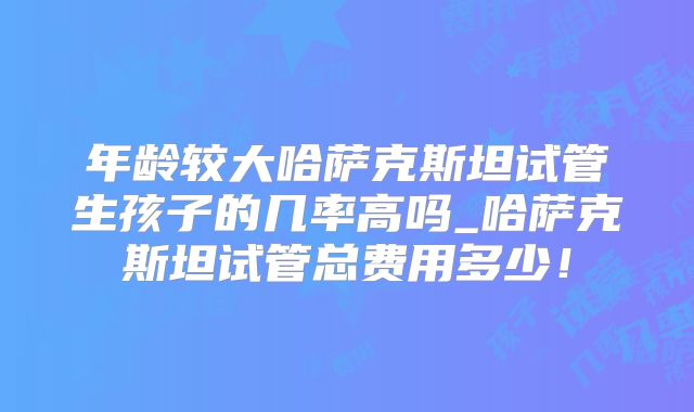 年龄较大哈萨克斯坦试管生孩子的几率高吗_哈萨克斯坦试管总费用多少！