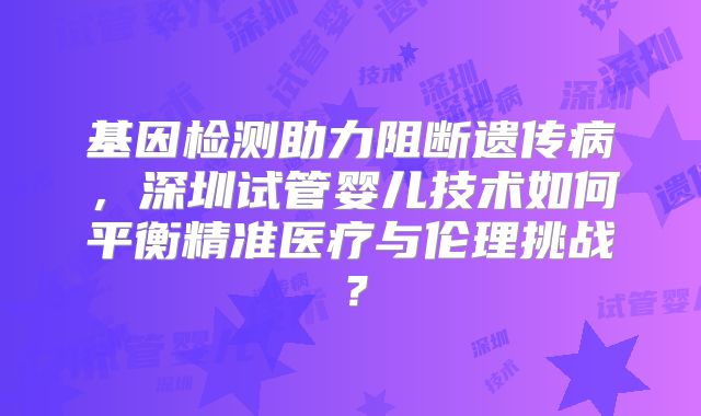 基因检测助力阻断遗传病，深圳试管婴儿技术如何平衡精准医疗与伦理挑战？